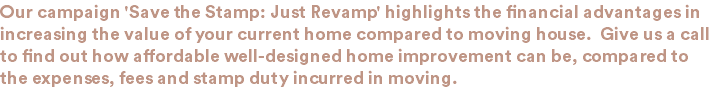 Our campaign 'Save the Stamp: Just Revamp' highlights the financial advantages in increasing the value of your current home compared to moving house. Give us a call to find out how affordable well-designed home improvement can be, compared to the expenses, fees and stamp duty incurred in moving.
